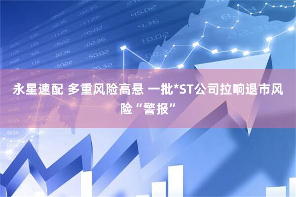 永星速配 多重风险高悬 一批*ST公司拉响退市风险“警报”