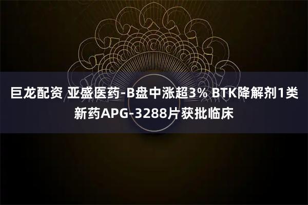 巨龙配资 亚盛医药-B盘中涨超3% BTK降解剂1类新药APG-3288片获批临床
