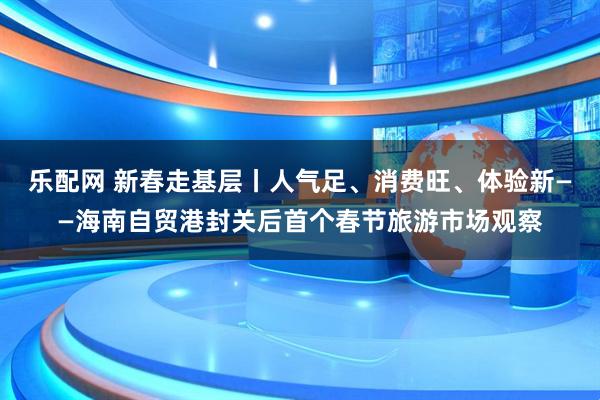 乐配网 新春走基层丨人气足、消费旺、体验新——海南自贸港封关后首个春节旅游市场观察