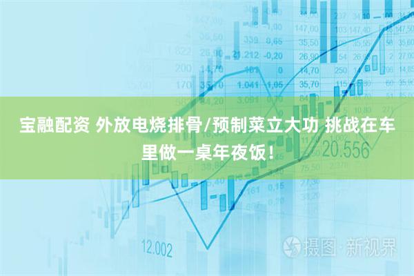 宝融配资 外放电烧排骨/预制菜立大功 挑战在车里做一桌年夜饭！