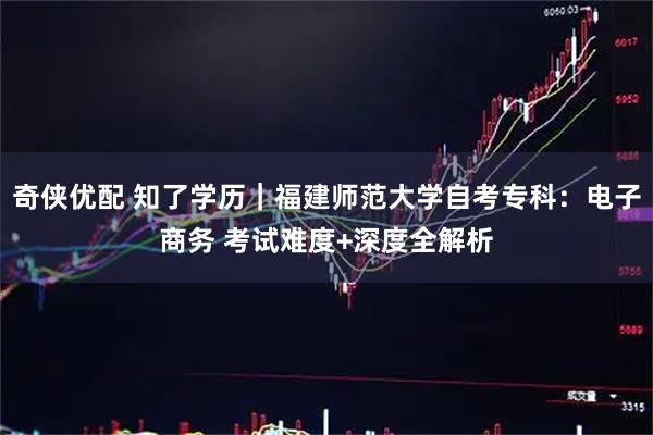 奇侠优配 知了学历｜福建师范大学自考专科：电子商务 考试难度+深度全解析