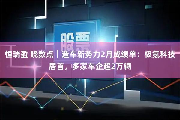 恒瑞盈 晓数点｜造车新势力2月成绩单：极氪科技居首，多家车企超2万辆