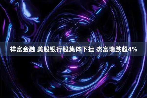 祥富金融 美股银行股集体下挫 杰富瑞跌超4%