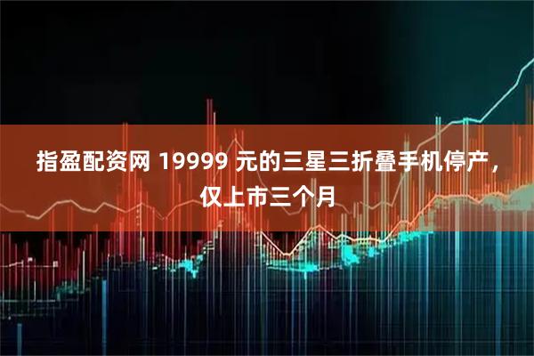 指盈配资网 19999 元的三星三折叠手机停产，仅上市三个月