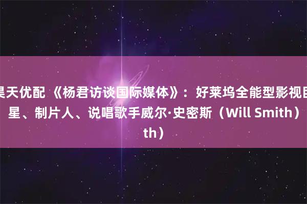 昊天优配 《杨君访谈国际媒体》：好莱坞全能型影视巨星、制片人、说唱歌手威尔·史密斯（Will Smith）