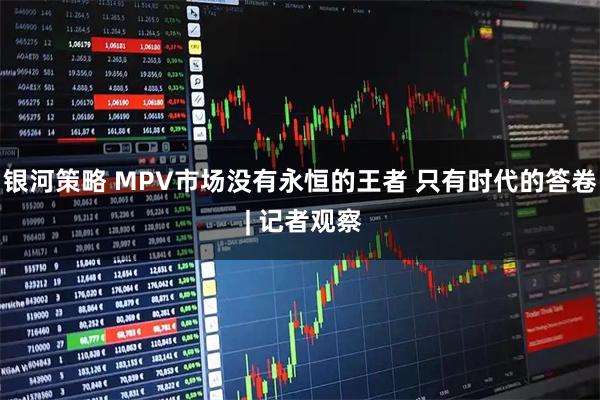 银河策略 MPV市场没有永恒的王者 只有时代的答卷 | 记者观察