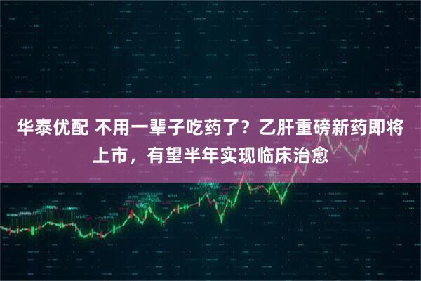 华泰优配 不用一辈子吃药了？乙肝重磅新药即将上市，有望半年实现临床治愈