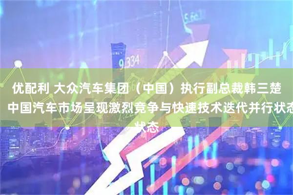 优配利 大众汽车集团（中国）执行副总裁韩三楚：中国汽车市场呈现激烈竞争与快速技术迭代并行状态