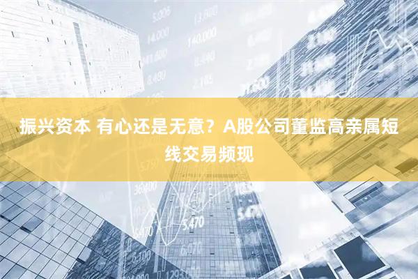 振兴资本 有心还是无意？A股公司董监高亲属短线交易频现