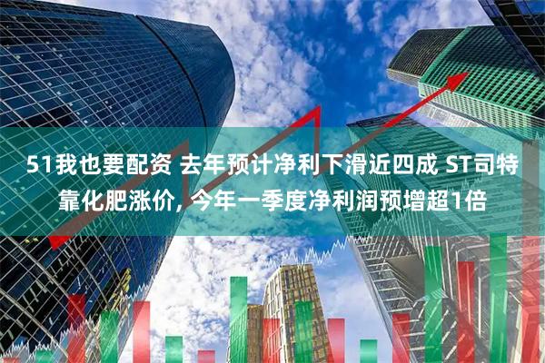 51我也要配资 去年预计净利下滑近四成 ST司特靠化肥涨价, 今年一季度净利润预增超1倍