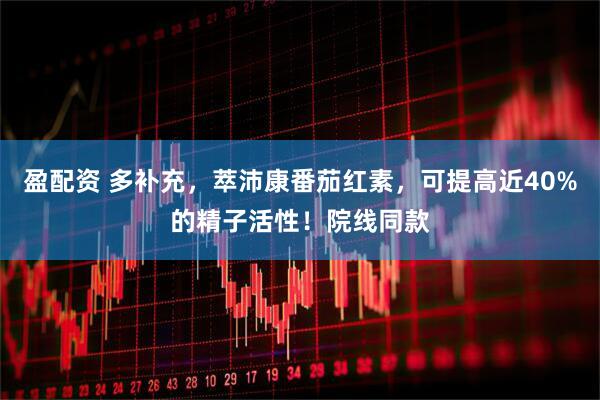 盈配资 多补充，萃沛康番茄红素，可提高近40%的精子活性！院线同款