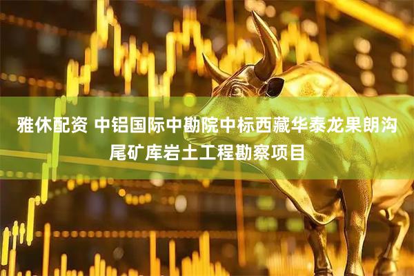 雅休配资 中铝国际中勘院中标西藏华泰龙果朗沟尾矿库岩土工程勘察项目