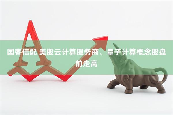 国客信配 美股云计算服务商、量子计算概念股盘前走高