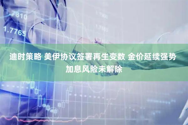迪时策略 美伊协议签署再生变数 金价延续强势 加息风险未解除