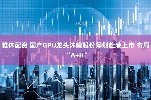 雅休配资 国产GPU龙头沐曦股份筹划赴港上市 布局 “A+H”