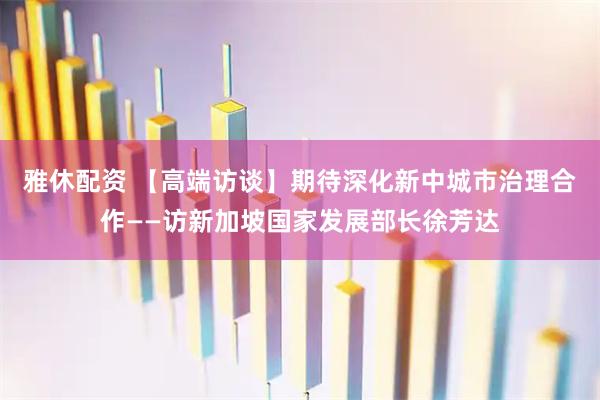 雅休配资 【高端访谈】期待深化新中城市治理合作——访新加坡国家发展部长徐芳达