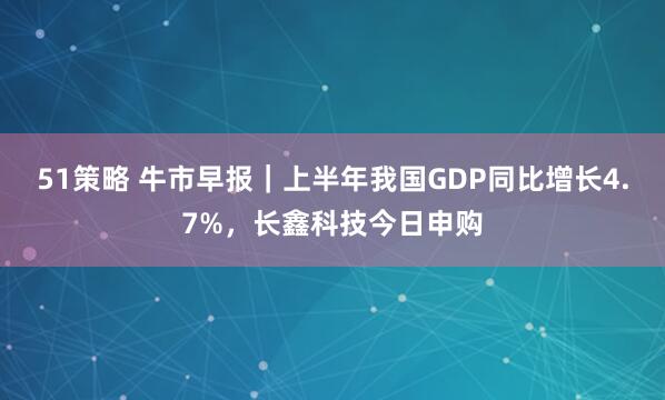 51策略 牛市早报｜上半年我国GDP同比增长4.7%，长鑫科技今日申购