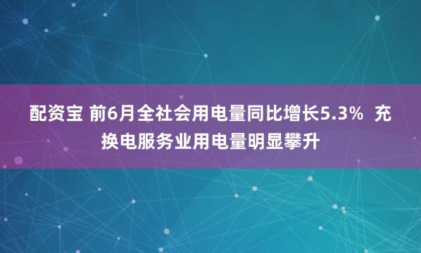 配资宝 前6月全社会用电量同比增长5.3%  充换电服务业用电量明显攀升