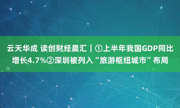 云天华成 读创财经晨汇｜①上半年我国GDP同比增长4.7%②深圳被列入“旅游枢纽城市”布局