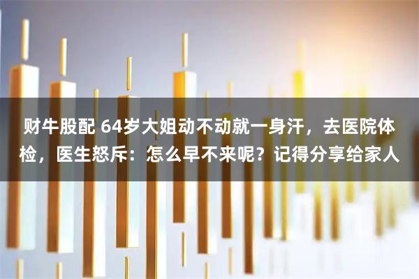 财牛股配 64岁大姐动不动就一身汗，去医院体检，医生怒斥：怎么早不来呢？记得分享给家人